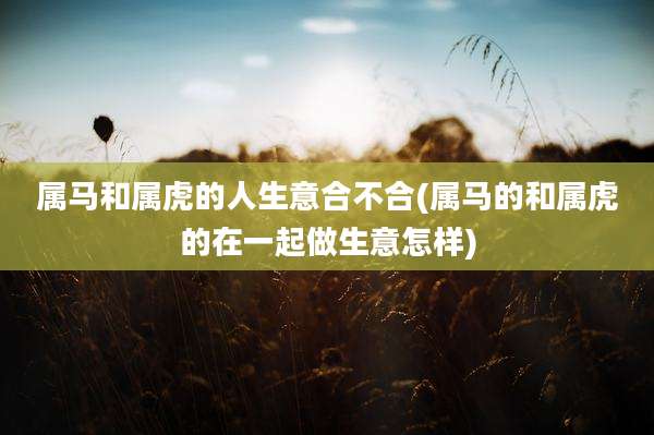 属马和属虎的人生意合不合(属马的和属虎的在一起做生意怎样)