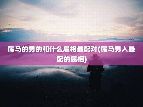 属马的男的和什么属相最配对(属马男人最配的属相)