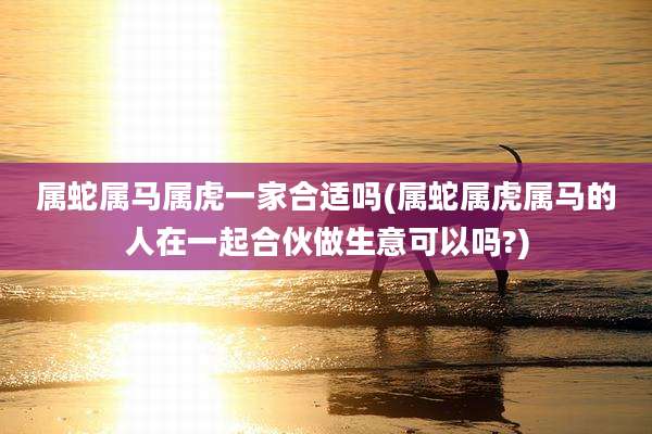 属蛇属马属虎一家合适吗(属蛇属虎属马的人在一起合伙做生意可以吗?)