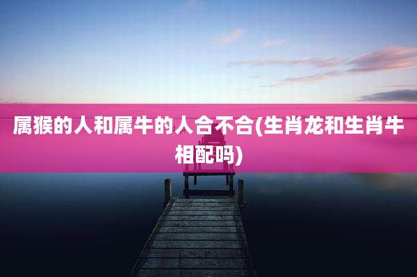 属猴的人和属牛的人合不合(生肖龙和生肖牛相配吗)