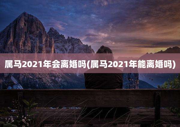 属马2021年会离婚吗(属马2021年能离婚吗)