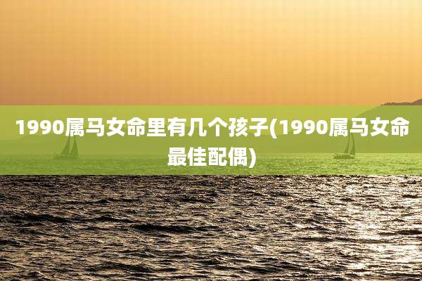1990属马女命里有几个孩子(1990属马女命最佳配偶)