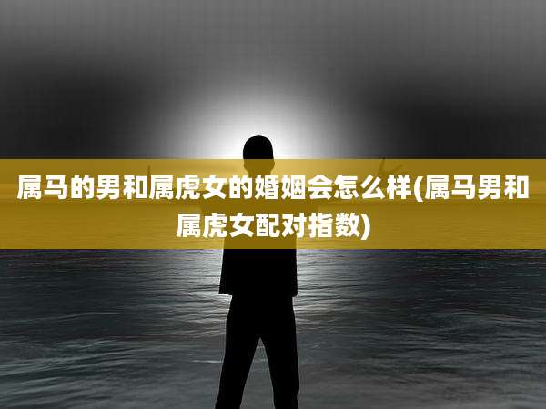 属马的男和属虎女的婚姻会怎么样(属马男和属虎女配对指数)