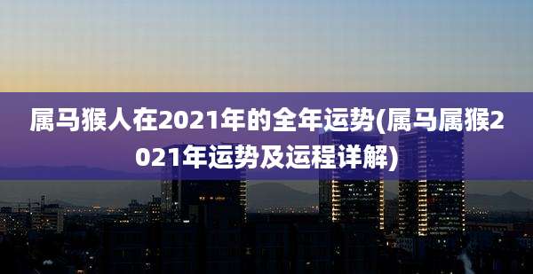 属马猴人在2021年的全年运势(属马属猴2021年运势及运程详解)