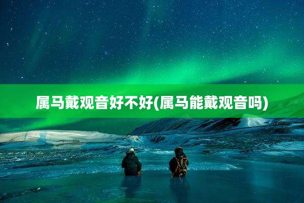 属马戴观音好不好(属马能戴观音吗)