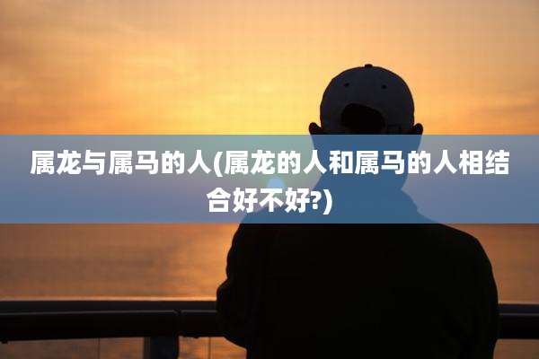 属龙与属马的人(属龙的人和属马的人相结合好不好?)