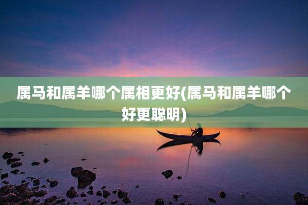 属马和属羊哪个属相更好(属马和属羊哪个好更聪明)