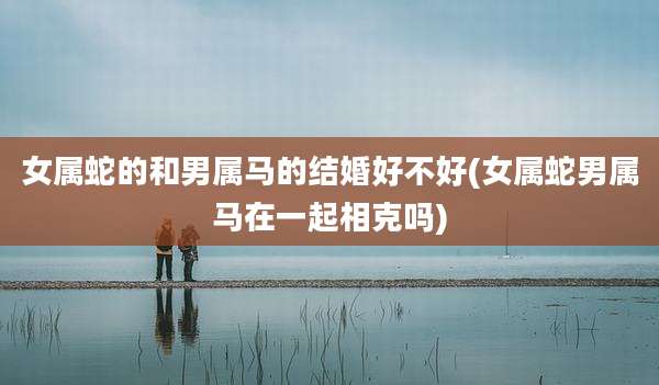 女属蛇的和男属马的结婚好不好(女属蛇男属马在一起相克吗)