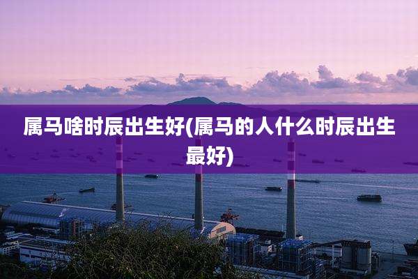 属马啥时辰出生好(属马的人什么时辰出生最好)