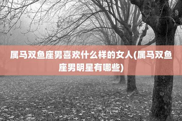 属马双鱼座男喜欢什么样的女人(属马双鱼座男明星有哪些)