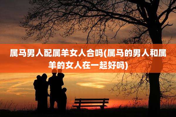 属马男人配属羊女人合吗(属马的男人和属羊的女人在一起好吗)