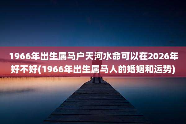 1966年出生属马户天河水命可以在2026年好不好(1966年出生属马人的婚姻和运势)