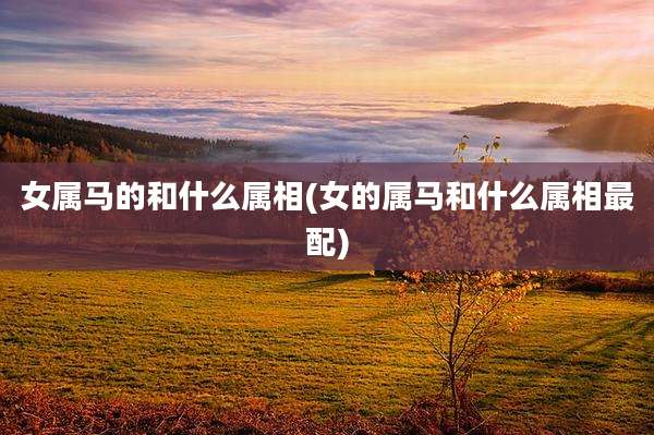 女属马的和什么属相(女的属马和什么属相最配)