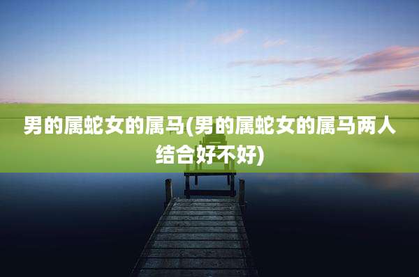 男的属蛇女的属马(男的属蛇女的属马两人结合好不好)