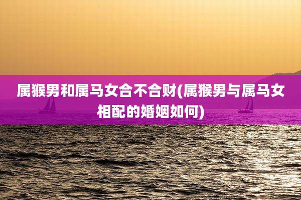 属猴男和属马女合不合财(属猴男与属马女相配的婚姻如何)