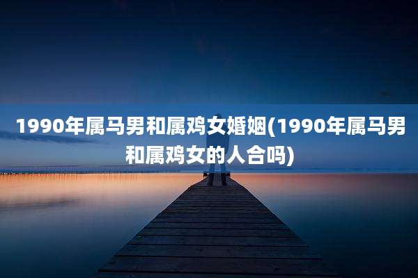 1990年属马男和属鸡女婚姻(1990年属马男和属鸡女的人合吗)