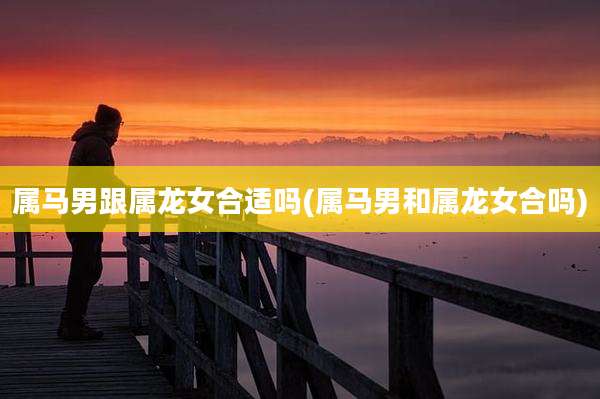 属马男跟属龙女合适吗(属马男和属龙女合吗)
