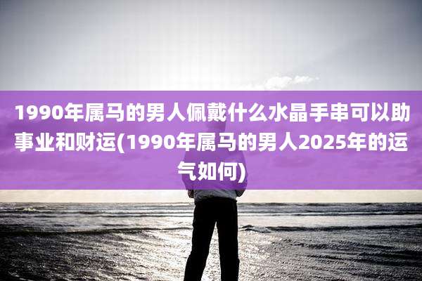 1990年属马的男人佩戴什么水晶手串可以助事业和财运(1990年属马的男人2025年的运气如何)