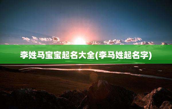 李姓马宝宝起名大全(李马姓起名字)