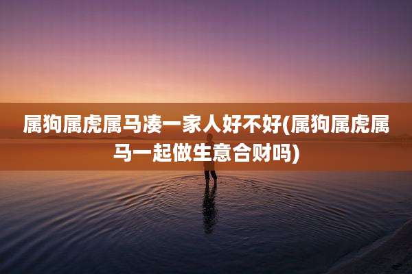 属狗属虎属马凑一家人好不好(属狗属虎属马一起做生意合财吗)