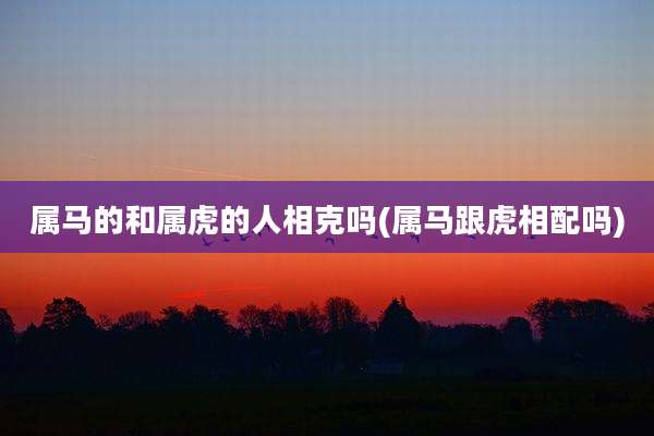 属马的和属虎的人相克吗(属马跟虎相配吗)