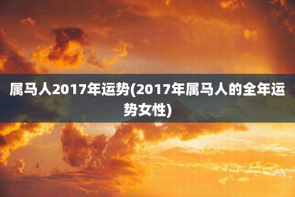 属马人2017年运势(2017年属马人的全年运势女性)