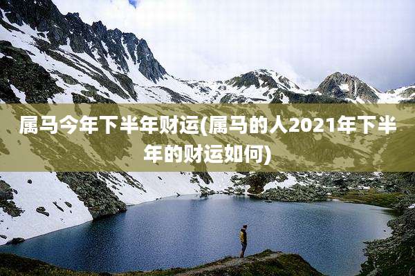 属马今年下半年财运(属马的人2021年下半年的财运如何)