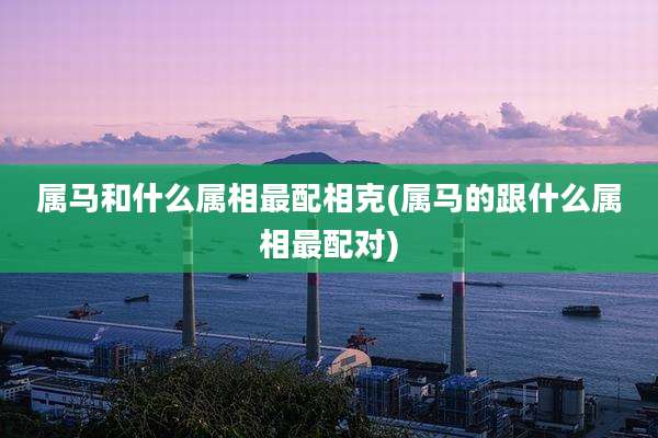属马和什么属相最配相克(属马的跟什么属相最配对)