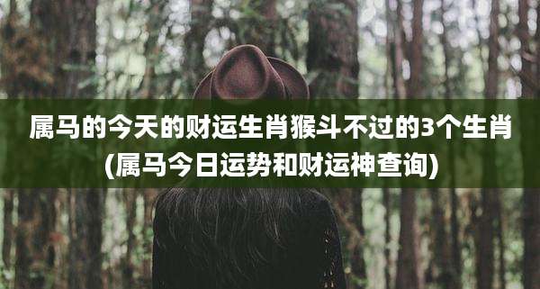 属马的今天的财运生肖猴斗不过的3个生肖(属马今日运势和财运神查询)