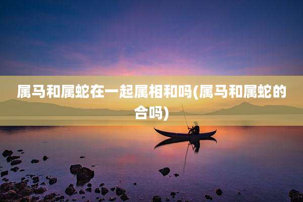 属马和属蛇在一起属相和吗(属马和属蛇的合吗)