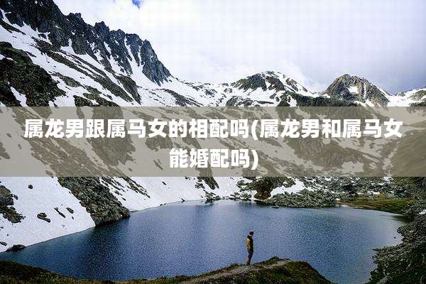 属龙男跟属马女的相配吗(属龙男和属马女能婚配吗)