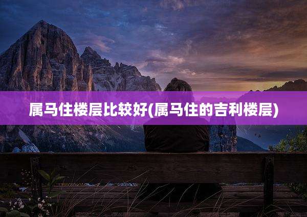 属马住楼层比较好(属马住的吉利楼层)