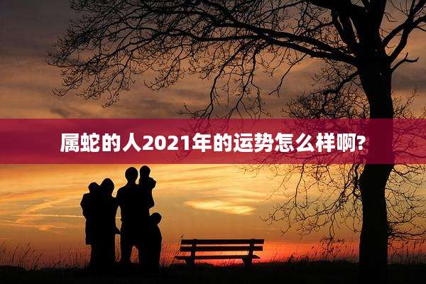 属蛇的人2021年的运势怎么样啊?