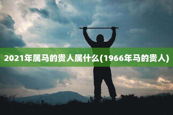 2021年属马的贵人属什么(1966年马的贵人)