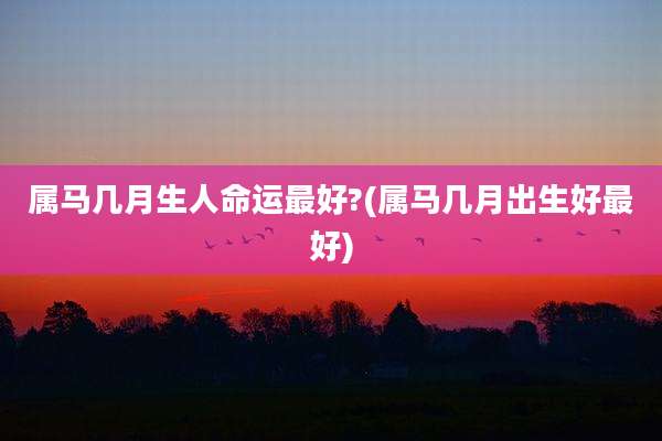 属马几月生人命运最好?(属马几月出生好最好)