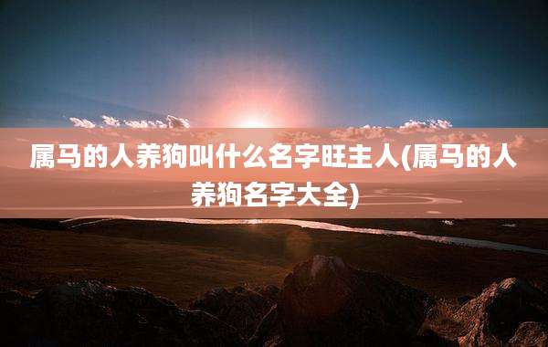 属马的人养狗叫什么名字旺主人(属马的人养狗名字大全)