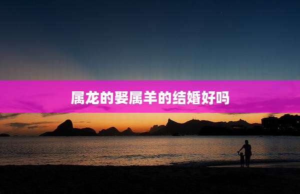 属龙的娶属羊的结婚好吗