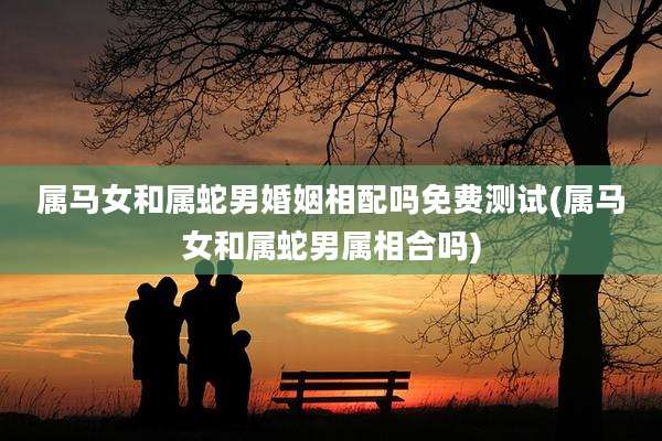 属马女和属蛇男婚姻相配吗免费测试(属马女和属蛇男属相合吗)