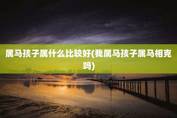 属马孩子属什么比较好(我属马孩子属马相克吗)