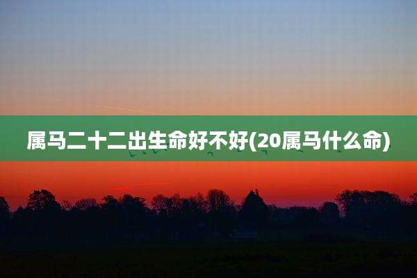 属马二十二出生命好不好(20属马什么命)
