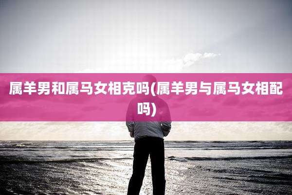 属羊男和属马女相克吗(属羊男与属马女相配吗)