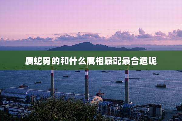 属蛇男的和什么属相最配最合适呢