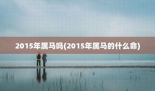 2015年属马吗(2015年属马的什么命)
