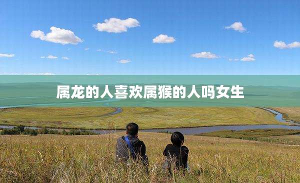属龙的人喜欢属猴的人吗女生