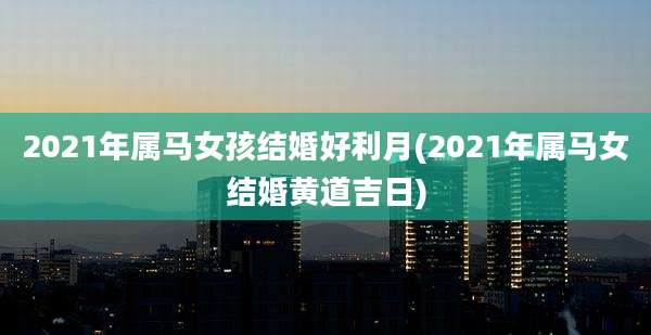 2021年属马女孩结婚好利月(2021年属马女结婚黄道吉日)