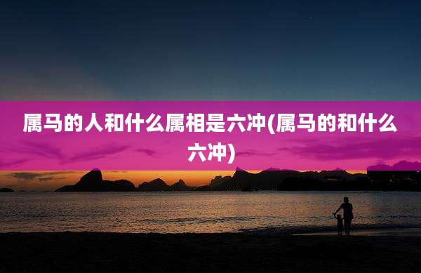 属马的人和什么属相是六冲(属马的和什么六冲)