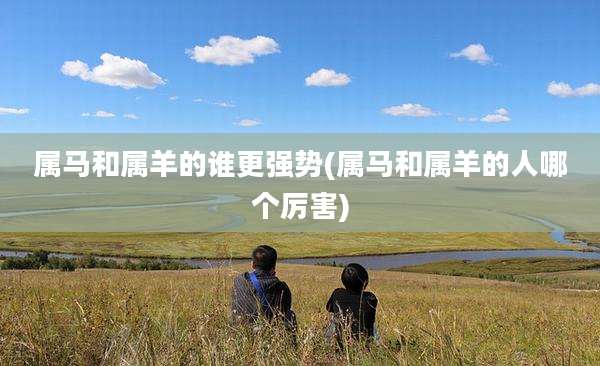 属马和属羊的谁更强势(属马和属羊的人哪个厉害)