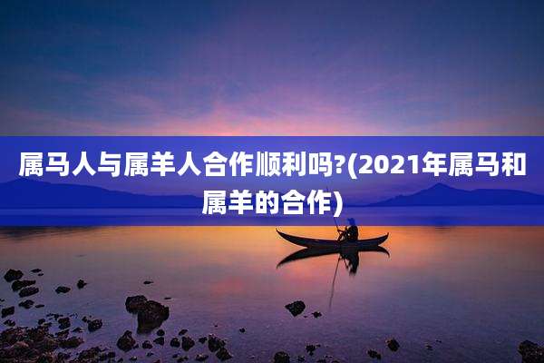 属马人与属羊人合作顺利吗?(2021年属马和属羊的合作)