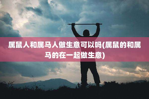 属鼠人和属马人做生意可以吗(属鼠的和属马的在一起做生意)