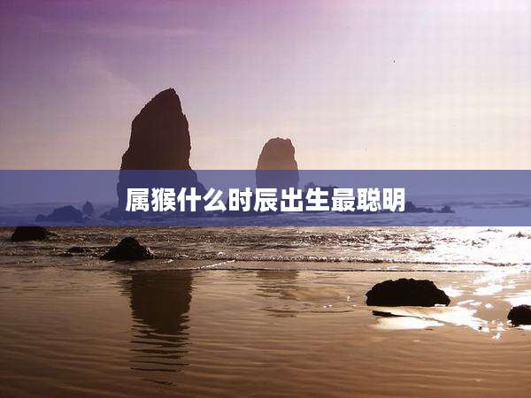 属猴什么时辰出生最聪明